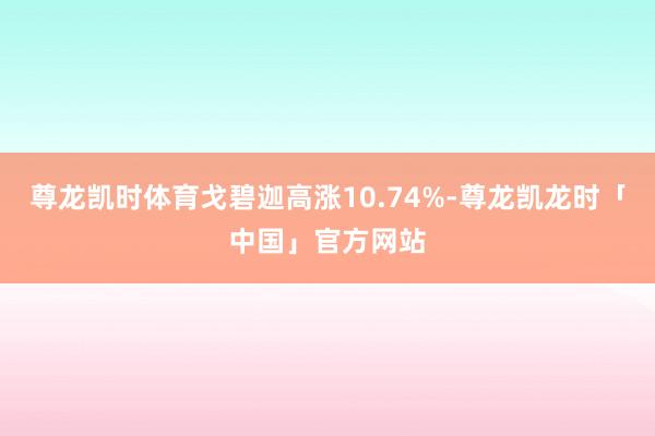 尊龙凯时体育戈碧迦高涨10.74%-尊龙凯龙时「中国」官方网