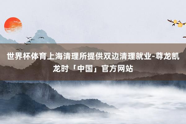 世界杯体育上海清理所提供双边清理就业-尊龙凯龙时「中国」官方网站
