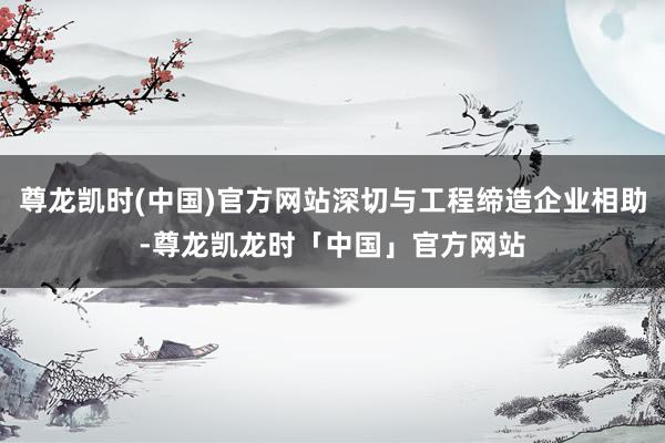 尊龙凯时(中国)官方网站深切与工程缔造企业相助-尊龙凯龙时「中国」官方网站