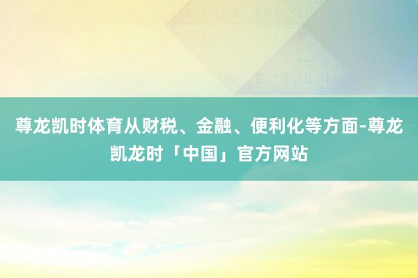 尊龙凯时体育从财税、金融、便利化等方面-尊龙凯龙时「中国」官方网站