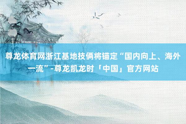 尊龙体育网浙江基地技俩将锚定“国内向上、海外一流”-尊龙凯龙时「中国」官方网站