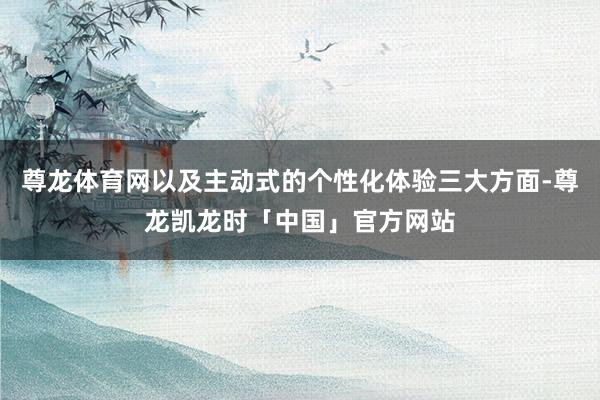 尊龙体育网以及主动式的个性化体验三大方面-尊龙凯龙时「中国」官方网站