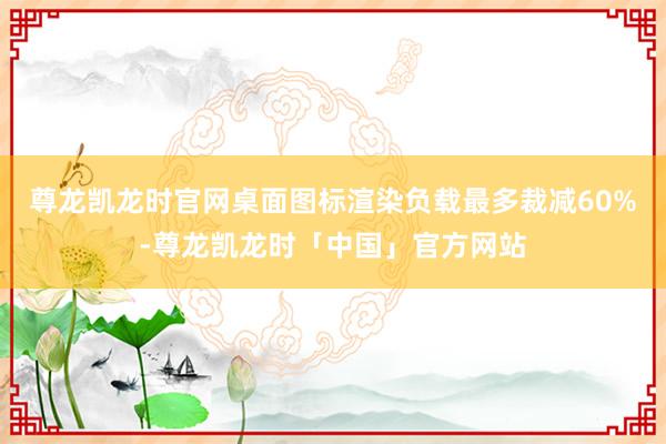 尊龙凯龙时官网桌面图标渲染负载最多裁减60%-尊龙凯龙时「中国」官方网站