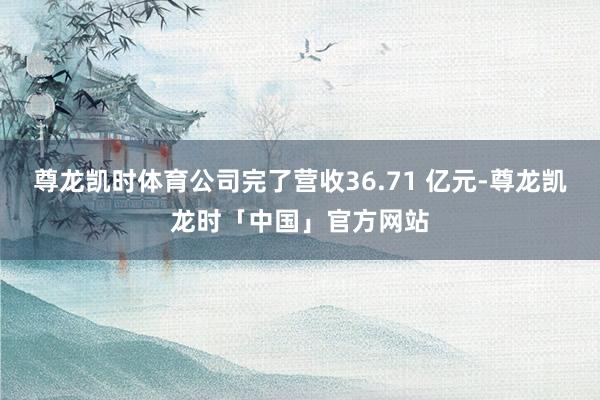 尊龙凯时体育公司完了营收36.71 亿元-尊龙凯龙时「中国」官方网站