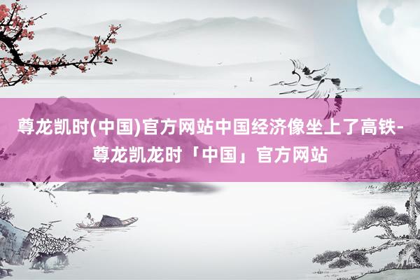 尊龙凯时(中国)官方网站中国经济像坐上了高铁-尊龙凯龙时「中国」官方网站