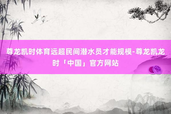 尊龙凯时体育远超民间潜水员才能规模-尊龙凯龙时「中国」官方网站