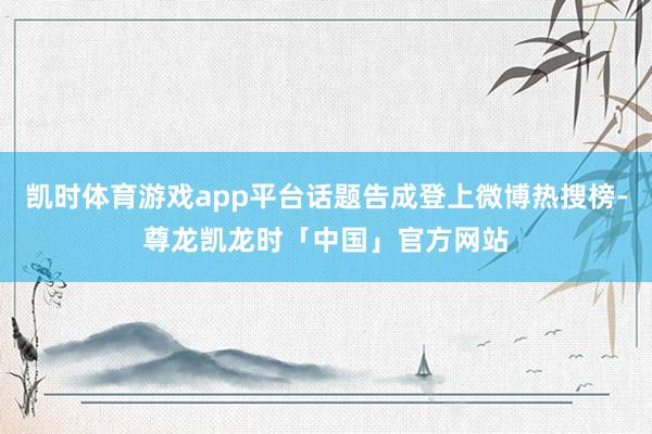 凯时体育游戏app平台话题告成登上微博热搜榜-尊龙凯龙时「中国」官方网站