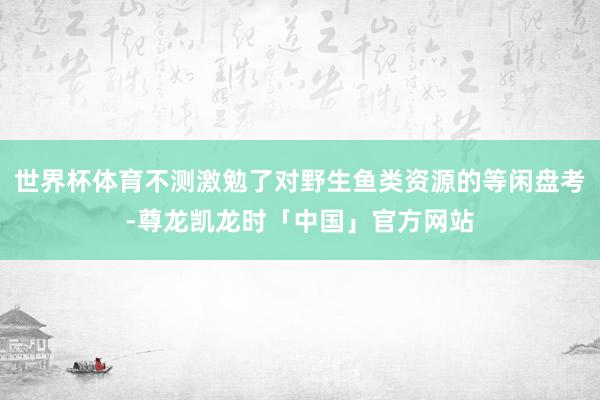 世界杯体育不测激勉了对野生鱼类资源的等闲盘考-尊龙凯龙时「中国」官方网站