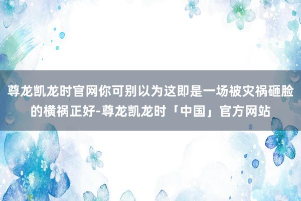 尊龙凯龙时官网你可别以为这即是一场被灾祸砸脸的横祸正好-尊龙凯龙时「中国」官方网站