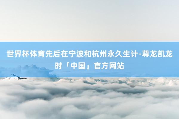 世界杯体育先后在宁波和杭州永久生计-尊龙凯龙时「中国」官方网站