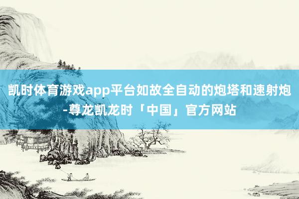凯时体育游戏app平台如故全自动的炮塔和速射炮-尊龙凯龙时「中国」官方网站