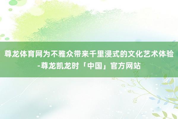 尊龙体育网为不雅众带来千里浸式的文化艺术体验-尊龙凯龙时「中国」官方网站