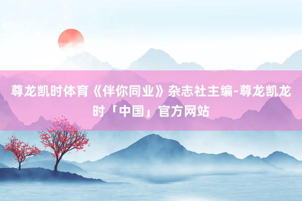 尊龙凯时体育《伴你同业》杂志社主编-尊龙凯龙时「中国」官方网站