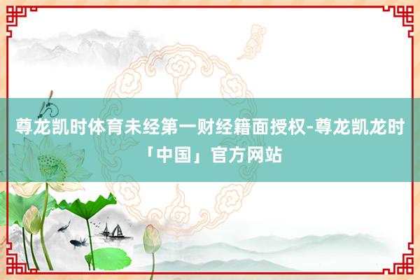 尊龙凯时体育未经第一财经籍面授权-尊龙凯龙时「中国」官方网站