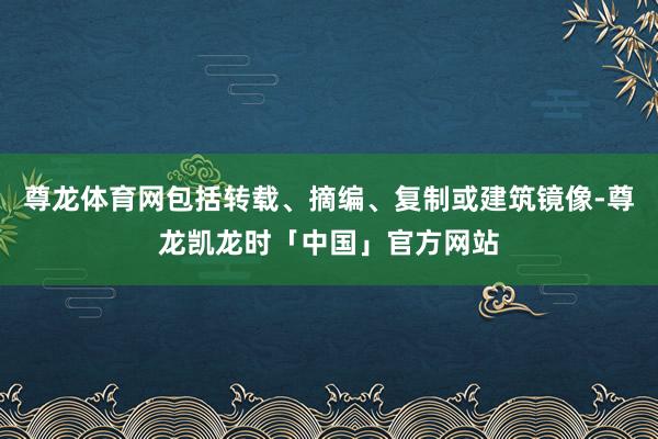 尊龙体育网包括转载、摘编、复制或建筑镜像-尊龙凯龙时「中国」官方网站
