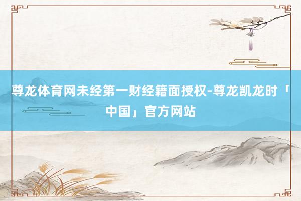 尊龙体育网未经第一财经籍面授权-尊龙凯龙时「中国」官方网站