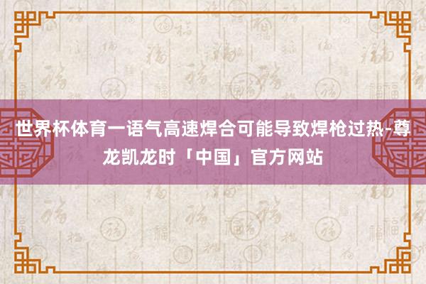 世界杯体育一语气高速焊合可能导致焊枪过热-尊龙凯龙时「中国」官方网站
