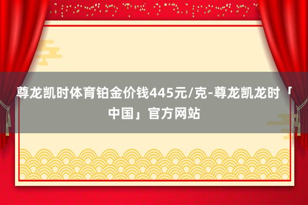 尊龙凯时体育铂金价钱445元/克-尊龙凯龙时「中国」官方网站