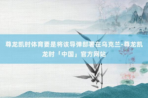 尊龙凯时体育要是将该导弹部署在乌克兰-尊龙凯龙时「中国」官方