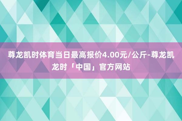 尊龙凯时体育当日最高报价4.00元/公斤-尊龙凯龙时「中国」