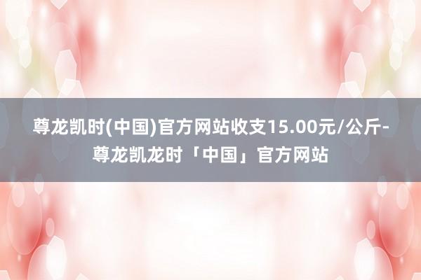 尊龙凯时(中国)官方网站收支15.00元/公斤-尊龙凯龙时「