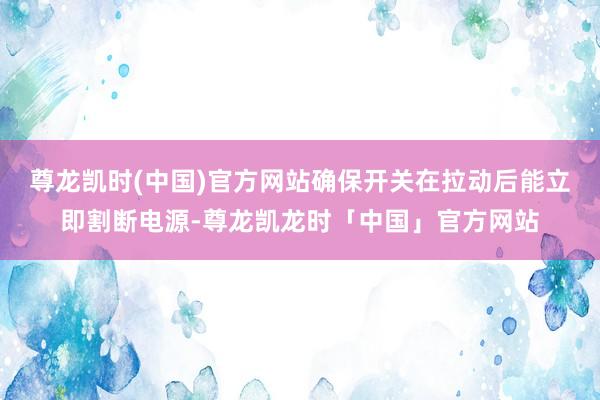 尊龙凯时(中国)官方网站确保开关在拉动后能立即割断电源-尊龙