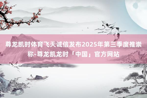 尊龙凯时体育飞天诚信发布2025年第三季度推崇称-尊龙凯龙时