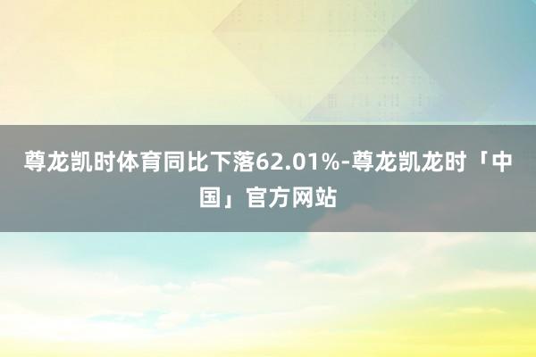 尊龙凯时体育同比下落62.01%-尊龙凯龙时「中国」官方网站