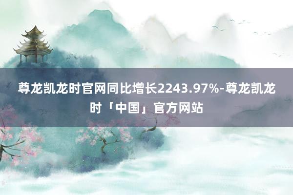 尊龙凯龙时官网同比增长2243.97%-尊龙凯龙时「中国」官