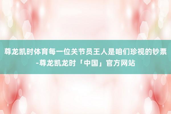 尊龙凯时体育每一位关节员王人是咱们珍视的钞票-尊龙凯龙时「中