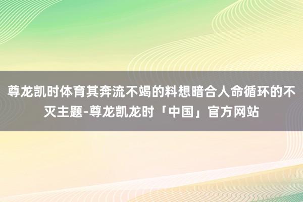 尊龙凯时体育其奔流不竭的料想暗合人命循环的不灭主题-尊龙凯龙
