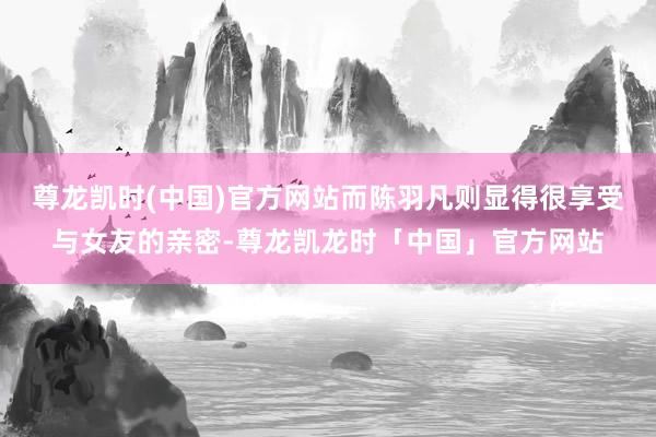 尊龙凯时(中国)官方网站而陈羽凡则显得很享受与女友的亲密-尊