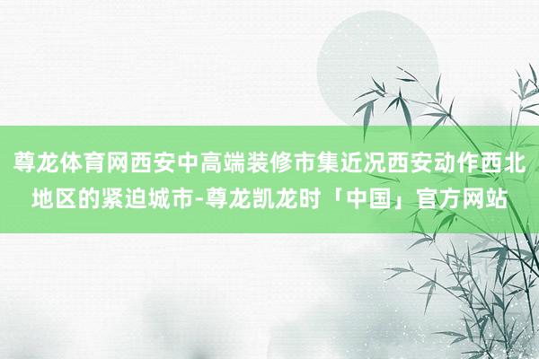 尊龙体育网西安中高端装修市集近况西安动作西北地区的紧迫城市-