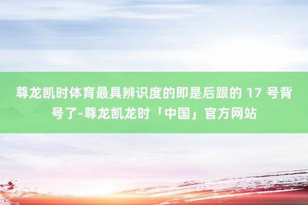 尊龙凯时体育最具辨识度的即是后跟的 17 号背号了-尊龙凯龙