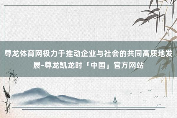 尊龙体育网极力于推动企业与社会的共同高质地发展-尊龙凯龙时「