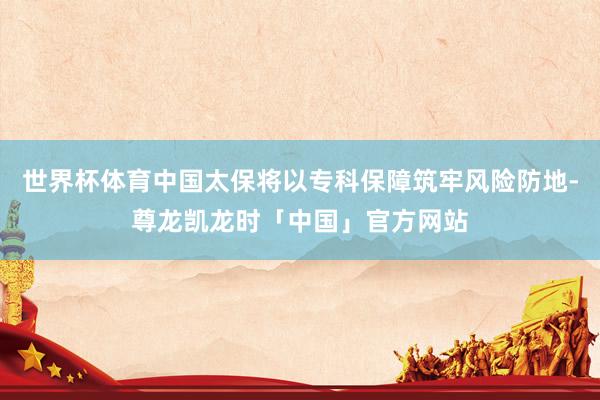 世界杯体育中国太保将以专科保障筑牢风险防地-尊龙凯龙时「中国