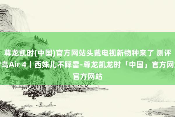 尊龙凯时(中国)官方网站头戴电视新物种来了 测评雷鸟Air 4丨西妹儿不踩雷-尊龙凯龙时「中国」官方网站