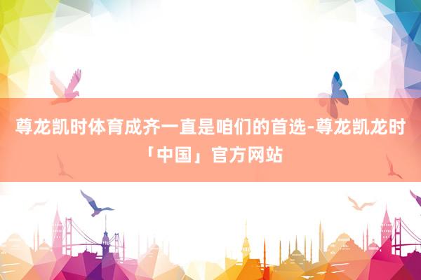尊龙凯时体育成齐一直是咱们的首选-尊龙凯龙时「中国」官方网站