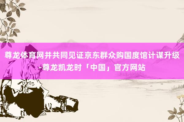 尊龙体育网并共同见证京东群众购国度馆计谋升级-尊龙凯龙时「中
