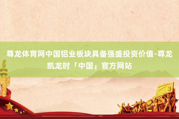 尊龙体育网中国铝业板块具备强盛投资价值-尊龙凯龙时「中国」官