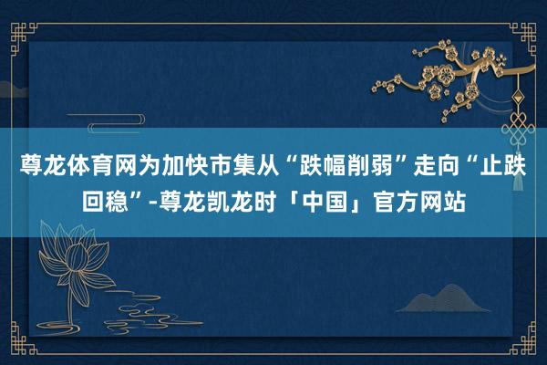 尊龙体育网为加快市集从“跌幅削弱”走向“止跌回稳”-尊龙凯龙