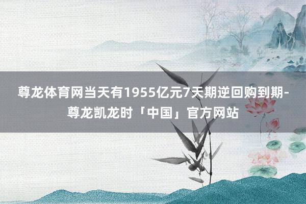 尊龙体育网当天有1955亿元7天期逆回购到期-尊龙凯龙时「中